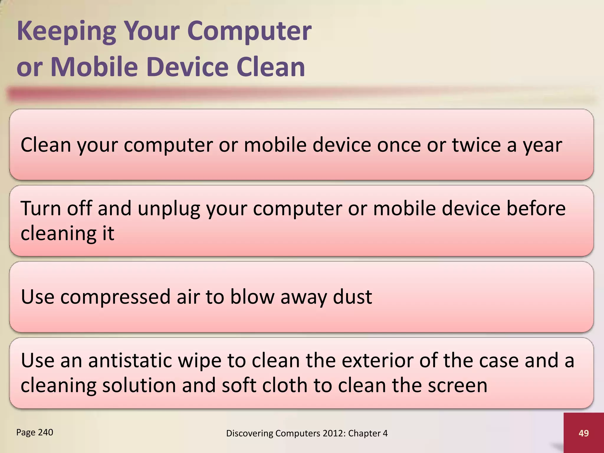 Keeping Your Computer
or Mobile Device Clean

Clean your computer or mobile device once or twice a year

Turn off and unplug your computer or mobile device before
cleaning it

Use compressed air to blow away dust

Use an antistatic wipe to clean the exterior of the case and a
cleaning solution and soft cloth to clean the screen
Page 240              Discovering Computers 2012: Chapter 4      49
 