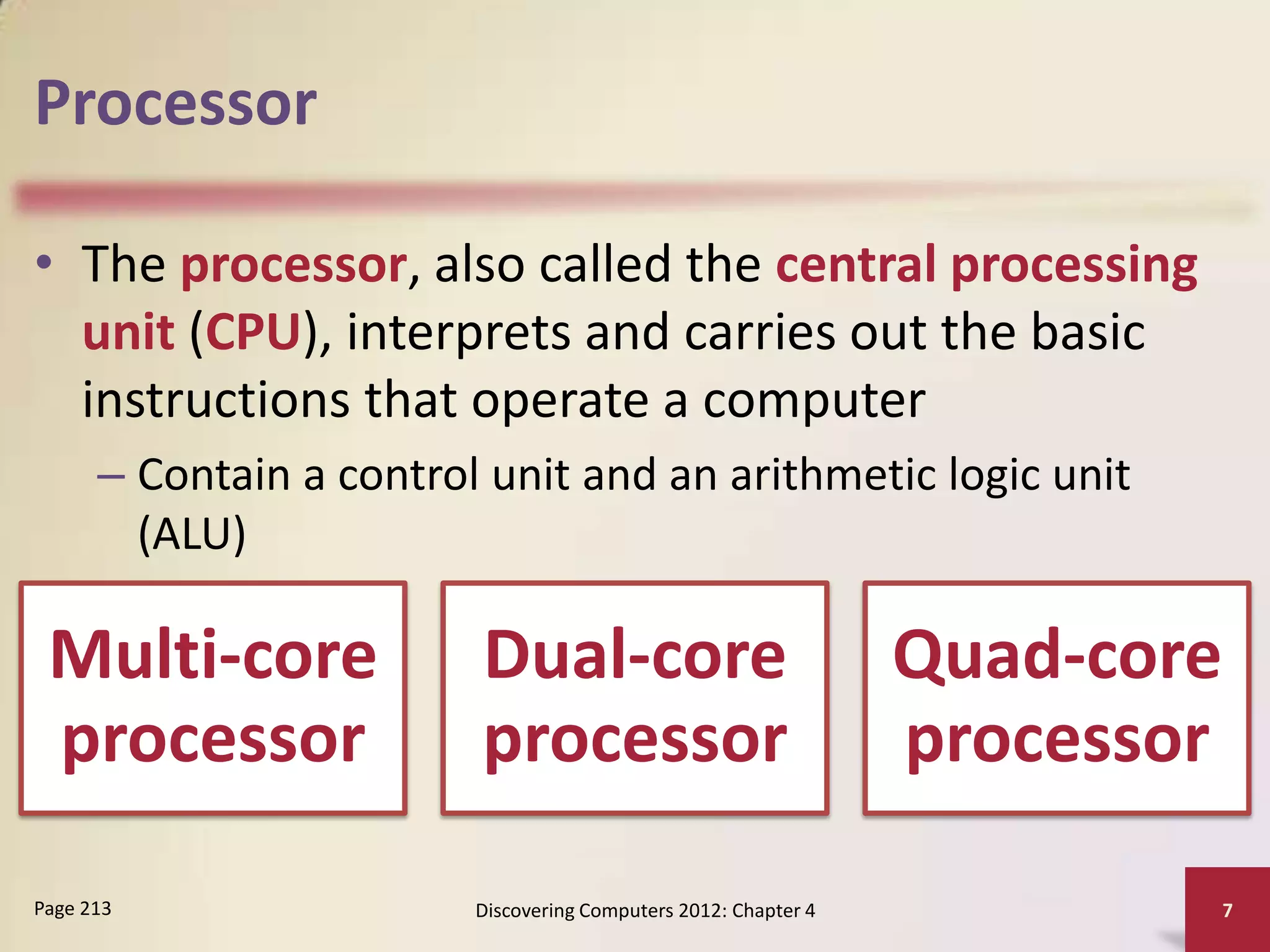 Processor

• The processor, also called the central processing
  unit (CPU), interprets and carries out the basic
  instructions that operate a computer
      – Contain a control unit and an arithmetic logic unit
        (ALU)

 Multi-core              Dual-core                               Quad-core
 processor               processor                               processor

Page 213                 Discovering Computers 2012: Chapter 4               7
 