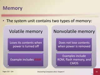Memory

• The system unit contains two types of memory:

         Volatile memory                           Nonvolatile memory

          Loses its contents when                        Does not lose contents
            power is turned off                          when power is removed

                                                          Examples include
          Example includes RAM                          ROM, flash memory, and
                                                                 CMOS

Pages 223 - 224              Discovering Computers 2012: Chapter 4                23
 