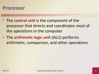 Processor

• The control unit is the component of the
  processor that directs and coordinates most of
  the operations in the computer
• The arithmetic logic unit (ALU) performs
  arithmetic, comparison, and other operations




Page 214           Discovering Computers 2012: Chapter 4   9
 