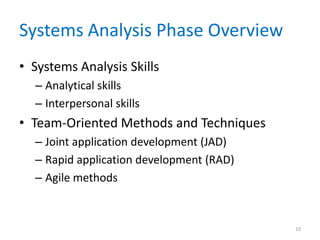 Systems Analysis Phase Overview
• Systems Analysis Skills
  – Analytical skills
  – Interpersonal skills
• Team-Oriented Methods and Techniques
  – Joint application development (JAD)
  – Rapid application development (RAD)
  – Agile methods


                                          10
 