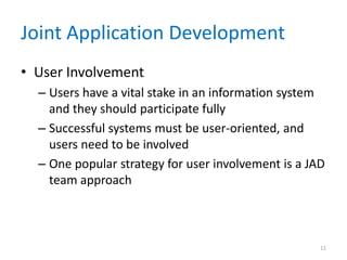 Joint Application Development
• User Involvement
  – Users have a vital stake in an information system
    and they should participate fully
  – Successful systems must be user-oriented, and
    users need to be involved
  – One popular strategy for user involvement is a JAD
    team approach



                                                     11
 