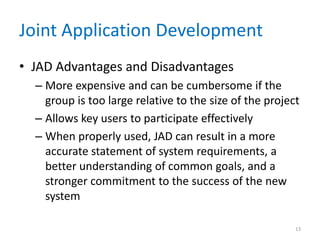 Joint Application Development
• JAD Advantages and Disadvantages
  – More expensive and can be cumbersome if the
    group is too large relative to the size of the project
  – Allows key users to participate effectively
  – When properly used, JAD can result in a more
    accurate statement of system requirements, a
    better understanding of common goals, and a
    stronger commitment to the success of the new
    system

                                                         13
 