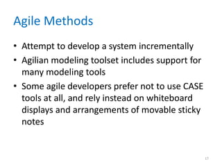 Agile Methods
• Attempt to develop a system incrementally
• Agilian modeling toolset includes support for
  many modeling tools
• Some agile developers prefer not to use CASE
  tools at all, and rely instead on whiteboard
  displays and arrangements of movable sticky
  notes


                                                  17
 