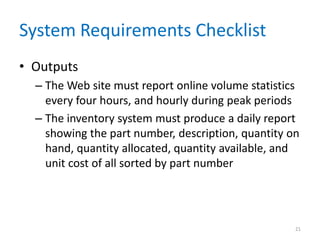 System Requirements Checklist
• Outputs
  – The Web site must report online volume statistics
    every four hours, and hourly during peak periods
  – The inventory system must produce a daily report
    showing the part number, description, quantity on
    hand, quantity allocated, quantity available, and
    unit cost of all sorted by part number




                                                    21
 