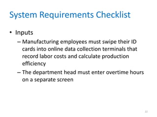 System Requirements Checklist
• Inputs
  – Manufacturing employees must swipe their ID
    cards into online data collection terminals that
    record labor costs and calculate production
    efficiency
  – The department head must enter overtime hours
    on a separate screen




                                                       22
 