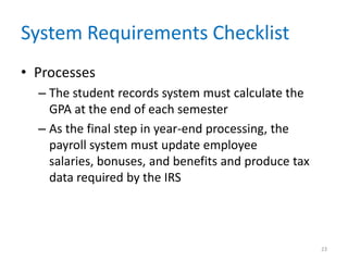 System Requirements Checklist
• Processes
  – The student records system must calculate the
    GPA at the end of each semester
  – As the final step in year-end processing, the
    payroll system must update employee
    salaries, bonuses, and benefits and produce tax
    data required by the IRS




                                                      23
 