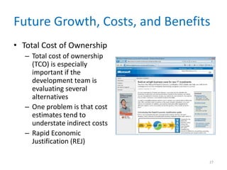Future Growth, Costs, and Benefits
• Total Cost of Ownership
   – Total cost of ownership
     (TCO) is especially
     important if the
     development team is
     evaluating several
     alternatives
   – One problem is that cost
     estimates tend to
     understate indirect costs
   – Rapid Economic
     Justification (REJ)

                                 27
 