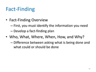 Fact-Finding
• Fact-Finding Overview
  – First, you must identify the information you need
  – Develop a fact-finding plan
• Who, What, Where, When, How, and Why?
  – Difference between asking what is being done and
    what could or should be done




                                                        28
 