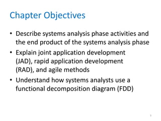 Chapter Objectives
• Describe systems analysis phase activities and
  the end product of the systems analysis phase
• Explain joint application development
  (JAD), rapid application development
  (RAD), and agile methods
• Understand how systems analysts use a
  functional decomposition diagram (FDD)


                                                   3
 