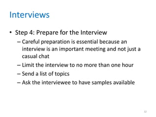 Interviews
• Step 4: Prepare for the Interview
  – Careful preparation is essential because an
    interview is an important meeting and not just a
    casual chat
  – Limit the interview to no more than one hour
  – Send a list of topics
  – Ask the interviewee to have samples available



                                                       32
 