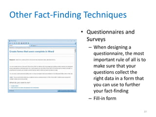 Other Fact-Finding Techniques
                 • Questionnaires and
                   Surveys
                   – When designing a
                     questionnaire, the most
                     important rule of all is to
                     make sure that your
                     questions collect the
                     right data in a form that
                     you can use to further
                     your fact-finding
                   – Fill-in form

                                               37
 
