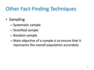 Other Fact-Finding Techniques
• Sampling
  – Systematic sample
  – Stratified sample
  – Random sample
  – Main objective of a sample is to ensure that it
    represents the overall population accurately




                                                      38
 