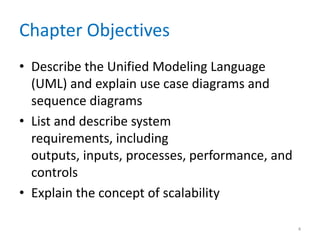 Chapter Objectives
• Describe the Unified Modeling Language
  (UML) and explain use case diagrams and
  sequence diagrams
• List and describe system
  requirements, including
  outputs, inputs, processes, performance, and
  controls
• Explain the concept of scalability

                                                 4
 
