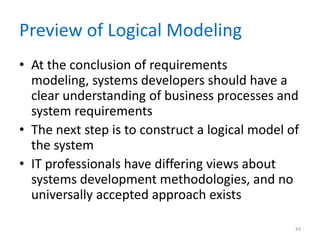 Preview of Logical Modeling
• At the conclusion of requirements
  modeling, systems developers should have a
  clear understanding of business processes and
  system requirements
• The next step is to construct a logical model of
  the system
• IT professionals have differing views about
  systems development methodologies, and no
  universally accepted approach exists

                                                 43
 