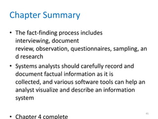 Chapter Summary
• The fact-finding process includes
  interviewing, document
  review, observation, questionnaires, sampling, an
  d research
• Systems analysts should carefully record and
  document factual information as it is
  collected, and various software tools can help an
  analyst visualize and describe an information
  system

                                                  45
• Chapter 4 complete
 