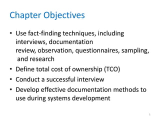 Chapter Objectives
• Use fact-finding techniques, including
  interviews, documentation
  review, observation, questionnaires, sampling,
   and research
• Define total cost of ownership (TCO)
• Conduct a successful interview
• Develop effective documentation methods to
  use during systems development

                                               5
 