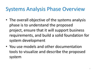 Systems Analysis Phase Overview
• The overall objective of the systems analysis
  phase is to understand the proposed
  project, ensure that it will support business
  requirements, and build a solid foundation for
  system development
• You use models and other documentation
  tools to visualize and describe the proposed
  system

                                                   7
 