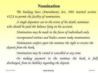 Nomination
       The banking laws (Amendment) Act, 1983 inserted section
 45ZA to permit the facility of nomination.
        A single depositor can in the event of his death, nominate
 who should be paid the balance lying on his account.
                  Nomination may be made in the favor of individuals only.
                  Incorporated entities and bodies cannot make nominations.
         Nomination confers upon the nominee the right to receive the
 deposit from the bank.
                  Nomination may be varied or cancelled at any time.
         On making payment to the nominee the bank is fully
 discharged, from its liability regarding the deposit.
Current Account                       Retail Banking                     Chapter 04
 