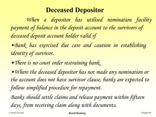 Deceased Depositor
        When a depositor has utilised nomination facility
 payment of balance in the deposit account to the survivors of
 deceased deposit account holder valid if
 •Bank has exercised due care and caution in establishing
 identity of survivor.
 •There is no court order restraining bank.
 •Where the deceased depositor has not made any nomination or
 the account does not have survivor clause, banks are expected to
 follow simplified procedure for repayment.
 Banks should settle claims and release payment within fifteen
 days, from receiving claim along with documents.
Current Account             Retail Banking                   Chapter 04
 