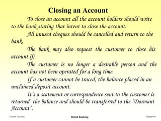 Closing an Account
         To close an account all the account holders should write
 to the bank stating that intent to close the account.
         All unused cheques should be cancelled and return to the
 bank.
         The bank may also request the customer to close his
 account if;
         The customer is no longer a desirable person and the
 account has not been operated for a long time.
         If a customer cannot be traced, the balance placed in an
 unclaimed deposit account.
         It’s a statement or correspondence sent to the customer is
 returned the balance and should be transferred to the “Dormant
 Account”.
Current Account             Retail Banking                    Chapter 04
 