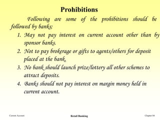 Prohibitions
        Following are some of the prohibitions should be
 followed by banks;
    1. May not pay interest on current account other than by
       sponsor banks.
    2. Not to pay brokerage or gifts to agents/others for deposit
       placed at the bank.
    3. No bank should launch prize/lottery all other schemes to
       attract deposits.
    4. Banks should not pay interest on margin money held in
       current account.


Current Account           Retail Banking                  Chapter 04
 
