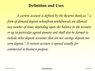 Definition and Uses

                  A current account is defined by the Reserve Bank as, “ a
  form of demand deposit wherefrom withdrawals are allowed
  any number of times depending upon the balance in the account
  or up to particular agreed amount and shall also be deemed to
  include other deposit accounts that are not savings deposit nor
  term deposit.” A current account is opened usually for
  commercial or business purpose.




Current Account                      Retail Banking                   Chapter 04
 