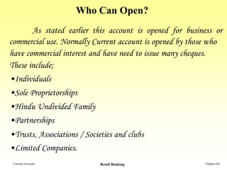 Who Can Open?
       As stated earlier this account is opened for business or
commercial use. Normally Current account is opened by those who
have commercial interest and have need to issue many cheques.
These include;
•Individuals
•Sole Proprietorships
•Hindu Undivided Family
•Partnerships
•Trusts, Associations / Societies and clubs
•Limited Companies.
 Current Account             Retail Banking               Chapter 04
 