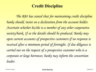 Credit Discipline

                  The RBI has stated that for maintaining credit discipline
 banks should, insist on a declaration from the account holder.
 Ascertain whether he/she is a member of any other cooperative
 society/bank. If so the details should be produced. Banks may
 open current accounts of prospective customers if no response is
 received after a minimum period of fortnight. If due diligence is
 carried out on the request of a prospective customer who is a
 corporate or large borrower, banks may inform the consortium
 leader.
Current Account                      Retail Banking                    Chapter 04
 