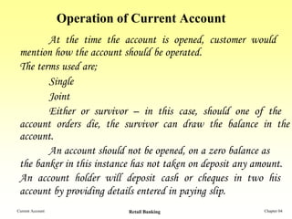 Operation of Current Account
        At the time the account is opened, customer would
 mention how the account should be operated.
 The terms used are;
        Single
        Joint
        Either or survivor – in this case, should one of the
 account orders die, the survivor can draw the balance in the
 account.
        An account should not be opened, on a zero balance as
 the banker in this instance has not taken on deposit any amount.
 An account holder will deposit cash or cheques in two his
 account by providing details entered in paying slip.
Current Account              Retail Banking                Chapter 04
 