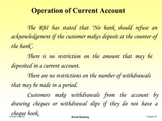Operation of Current Account

       The RBI has stated that ‘No bank should refuse an
 acknowledgement if the customer makes deposit at the counter of
 the bank’.
                  There is no restriction on the amount that may be
 deposited in a current account.
       There are no restrictions on the number of withdrawals
 that may be made in a period.
       Customers make withdrawals from the account by
 drawing cheques or withdrawal slips if they do not have a
 cheque book.
Current Account                    Retail Banking               Chapter 04
 