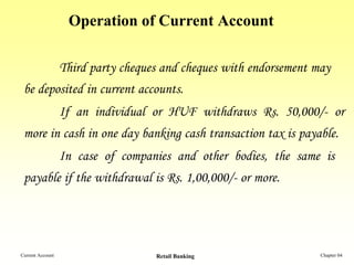Operation of Current Account

                  Third party cheques and cheques with endorsement may
 be deposited in current accounts.
                  If an individual or HUF withdraws Rs. 50,000/- or
 more in cash in one day banking cash transaction tax is payable.
                  In case of companies and other bodies, the same is
 payable if the withdrawal is Rs. 1,00,000/- or more.




Current Account                     Retail Banking                  Chapter 04
 