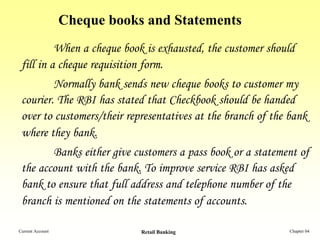 Cheque books and Statements
          When a cheque book is exhausted, the customer should
 fill in a cheque requisition form.
         Normally bank sends new cheque books to customer my
 courier. The RBI has stated that Checkbook should be handed
 over to customers/their representatives at the branch of the bank
 where they bank.
        Banks either give customers a pass book or a statement of
 the account with the bank. To improve service RBI has asked
 bank to ensure that full address and telephone number of the
 branch is mentioned on the statements of accounts.

Current Account               Retail Banking                  Chapter 04
 