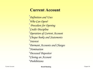 Current Account
                  Definition and Uses
                  Who Can Open?
                   Procedure for Opening
                  Credit Discipline
                  Operation of Current Account
                  Cheque books and Statements
                  Interest
                  Dormant Accounts and Charges
                  Nomination
                  Deceased Depositor
                  Closing an Account
                  Prohibitions
Current Account            Retail Banking        Chapter 04
 
