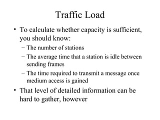 Traffic Load
• To calculate whether capacity is sufficient,
  you should know:
  – The number of stations
  – The average time that a station is idle between
    sending frames
  – The time required to transmit a message once
    medium access is gained
• That level of detailed information can be
  hard to gather, however
 