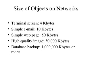 Size of Objects on Networks

•   Terminal screen: 4 Kbytes
•   Simple e-mail: 10 Kbytes
•   Simple web page: 50 Kbytes
•   High-quality image: 50,000 Kbytes
•   Database backup: 1,000,000 Kbytes or
    more
 
