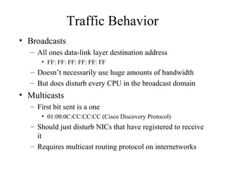 Traffic Behavior
• Broadcasts
   – All ones data-link layer destination address
       • FF: FF: FF: FF: FF: FF
   – Doesn’t necessarily use huge amounts of bandwidth
   – But does disturb every CPU in the broadcast domain
• Multicasts
   – First bit sent is a one
       • 01:00:0C:CC:CC:CC (Cisco Discovery Protocol)
   – Should just disturb NICs that have registered to receive
     it
   – Requires multicast routing protocol on internetworks
 