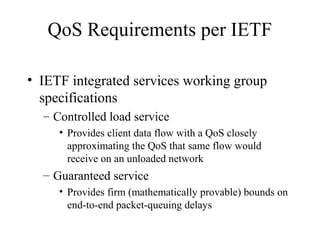 QoS Requirements per IETF

• IETF integrated services working group
  specifications
  – Controlled load service
     • Provides client data flow with a QoS closely
       approximating the QoS that same flow would
       receive on an unloaded network
  – Guaranteed service
     • Provides firm (mathematically provable) bounds on
       end-to-end packet-queuing delays
 