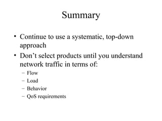 Summary

• Continue to use a systematic, top-down
  approach
• Don’t select products until you understand
  network traffic in terms of:
  –   Flow
  –   Load
  –   Behavior
  –   QoS requirements
 