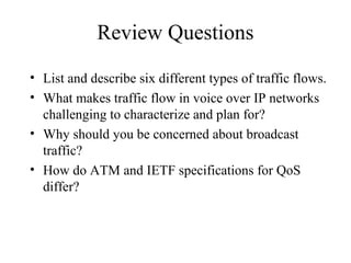 Review Questions
• List and describe six different types of traffic flows.
• What makes traffic flow in voice over IP networks
  challenging to characterize and plan for?
• Why should you be concerned about broadcast
  traffic?
• How do ATM and IETF specifications for QoS
  differ?
 