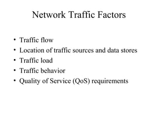 Network Traffic Factors

•   Traffic flow
•   Location of traffic sources and data stores
•   Traffic load
•   Traffic behavior
•   Quality of Service (QoS) requirements
 