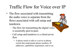 Traffic Flow for Voice over IP
• The flow associated with transmitting
  the audio voice is separate from the
  flows associated with call setup and
  teardown.
   – The flow for transmitting the digital voice
     is essentially peer-to-peer.
   – Call setup and teardown is a client/server
     flow
      • A phone needs to talk to a server or phone
        switch that understands phone numbers, IP
        addresses, capabilities negotiation, and so on.
 