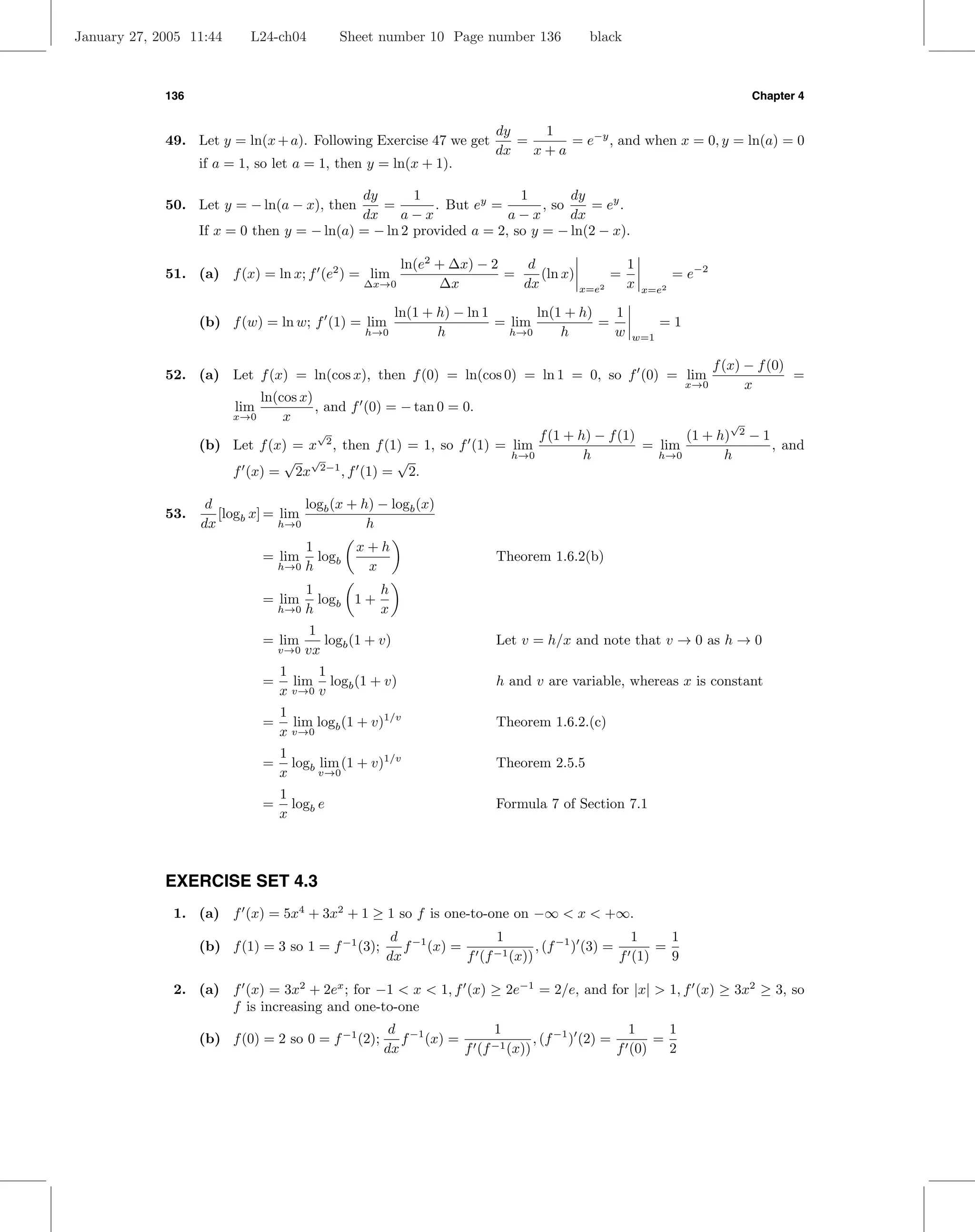 January 27, 2005 11:44     L24-ch04             Sheet number 10 Page number 136           black



             136                                                                                                          Chapter 4


                                                                          dy    1
             49. Let y = ln(x + a). Following Exercise 47 we get             =     = e−y , and when x = 0, y = ln(a) = 0
                                                                          dx   x+a
                   if a = 1, so let a = 1, then y = ln(x + 1).

                                             dy       1                1        dy
             50. Let y = − ln(a − x), then      =        . But ey =        , so    = ey .
                                             dx     a−x              a−x        dx
                   If x = 0 then y = − ln(a) = − ln 2 provided a = 2, so y = − ln(2 − x).

                                                        ln(e2 + ∆x) − 2    d                      1
             51. (a) f (x) = ln x; f (e2 ) = lim                        =    (ln x)           =              = e−2
                                                   ∆x→0       ∆x          dx           x=e2       x   x=e2

                                                           ln(1 + h) − ln 1       ln(1 + h)   1
                   (b) f (w) = ln w; f (1) = lim                            = lim           =           =1
                                                   h→0            h           h→0     h       w   w=1

                                                                                                                  f (x) − f (0)
             52. (a) Let f (x) = ln(cos x), then f (0) = ln(cos 0) = ln 1 = 0, so f (0) = lim                                   =
                                                                                                              x→0       x
                               ln(cos x)
                         lim             , and f (0) = − tan 0 = 0.
                         x→0       x                                                                                 √
                                           √
                                            2                         f (1 + h) − f (1)       (1 + h)                 2
                                                                                                                          −1
                   (b) Let f (x) = x , then f (1) = 1, so f (1) = lim                   = lim                                  , and
                               √ √              √                 h→0         h           h→0       h
                       f (x) = 2x 2−1 , f (1) = 2.

                    d                logb (x + h) − logb (x)
             53.      [logb x] = lim
                   dx            h→0            h
                                         1        x+h
                               = lim       logb                           Theorem 1.6.2(b)
                                   h→0   h         x
                                         1          h
                               = lim       logb 1 +
                                   h→0   h          x
                                          1
                               = lim        logb (1 + v)                  Let v = h/x and note that v → 0 as h → 0
                                   v→0   vx
                                   1     1
                               =     lim logb (1 + v)                     h and v are variable, whereas x is constant
                                   x v→0 v
                                   1
                               =     lim log (1 + v)1/v                   Theorem 1.6.2.(c)
                                   x v→0 b
                                   1
                               =     logb lim (1 + v)1/v                  Theorem 2.5.5
                                   x      v→0

                                   1
                               =     logb e                               Formula 7 of Section 7.1
                                   x



             EXERCISE SET 4.3
              1. (a) f (x) = 5x4 + 3x2 + 1 ≥ 1 so f is one-to-one on −∞ < x < +∞.
                                                        d −1           1                         1     1
                   (b) f (1) = 3 so 1 = f −1 (3);         f (x) =      −1 (x))
                                                                               , (f −1 ) (3) =       =
                                                       dx         f (f                         f (1)   9

              2. (a) f (x) = 3x2 + 2ex ; for −1 < x < 1, f (x) ≥ 2e−1 = 2/e, and for |x| > 1, f (x) ≥ 3x2 ≥ 3, so
                     f is increasing and one-to-one
                                                       d −1           1                         1     1
                   (b) f (0) = 2 so 0 = f −1 (2);        f (x) =              , (f −1 ) (2) =       =
                                                      dx         f (f −1 (x))                 f (0)   2
 