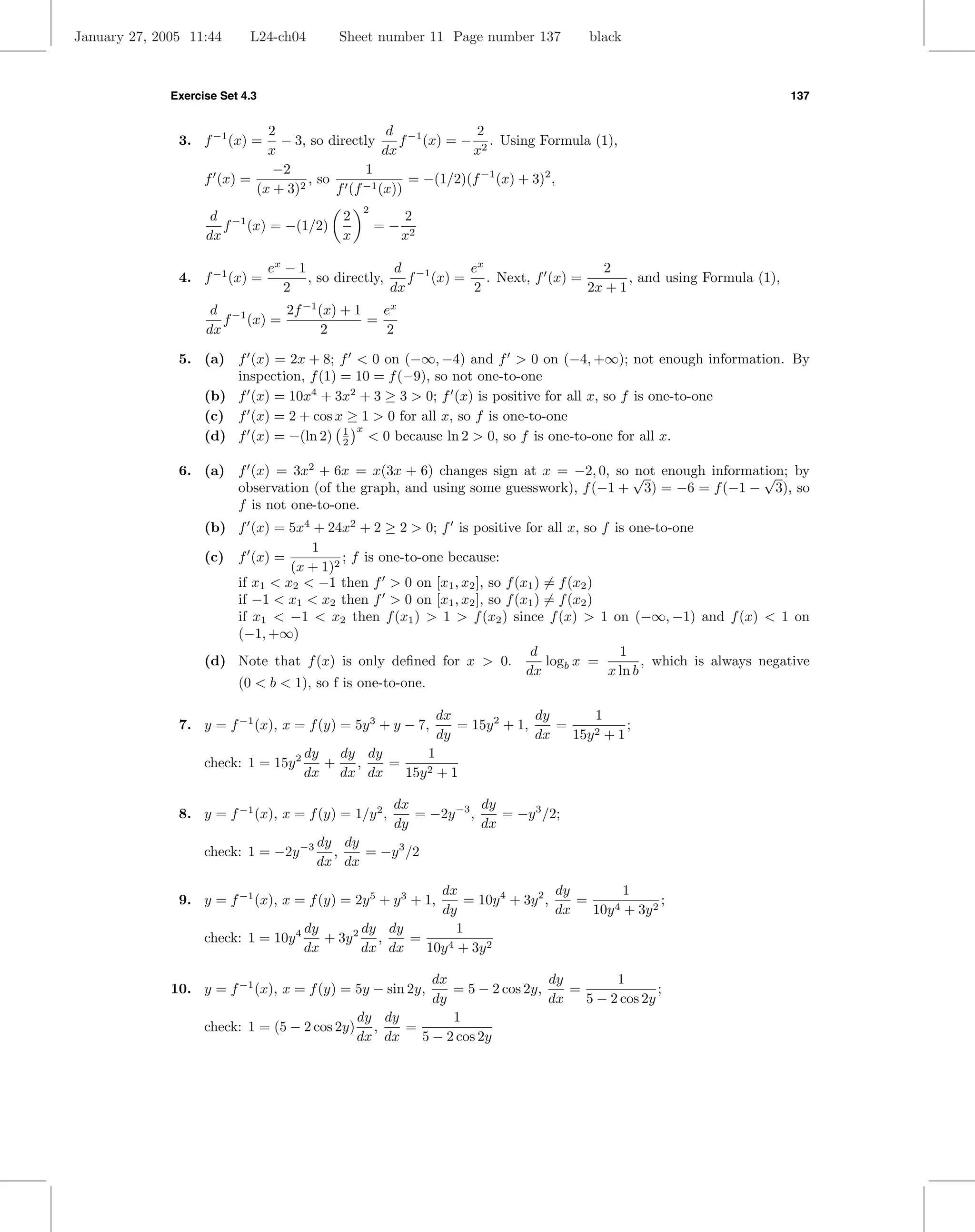 January 27, 2005 11:44      L24-ch04        Sheet number 11 Page number 137            black



              Exercise Set 4.3                                                                                      137


                              2                     d −1         2
               3. f −1 (x) =    − 3, so directly      f (x) = − 2 . Using Formula (1),
                              x                    dx           x
                               −2              1
                    f (x) =          , so              = −(1/2)(f −1 (x) + 3)2 ,
                            (x + 3)2      f (f −1 (x))
                                                2
                     d −1                   2            2
                       f (x) = −(1/2)               =−
                    dx                      x            x2

                                 ex − 1                 d −1     ex                 2
               4. f −1 (x) =            , so directly,    f (x) = . Next, f (x) =        , and using Formula (1),
                                    2                  dx         2               2x + 1
                     d −1      2f −1 (x) + 1   ex
                       f (x) =               =
                    dx                2         2

               5. (a) f (x) = 2x + 8; f < 0 on (−∞, −4) and f > 0 on (−4, +∞); not enough information. By
                      inspection, f (1) = 10 = f (−9), so not one-to-one
                  (b) f (x) = 10x4 + 3x2 + 3 ≥ 3 > 0; f (x) is positive for all x, so f is one-to-one
                  (c) f (x) = 2 + cos x ≥ 1 > 0 for all x, so f is one-to-one
                                          x
                  (d) f (x) = −(ln 2) 1 < 0 because ln 2 > 0, so f is one-to-one for all x.
                                        2

               6. (a) f (x) = 3x2 + 6x = x(3x + 6) changes sign at x = −2, 0, so √ enough information; by
                                                                                   not               √
                      observation (of the graph, and using some guesswork), f (−1 + 3) = −6 = f (−1 − 3), so
                      f is not one-to-one.
                    (b) f (x) = 5x4 + 24x2 + 2 ≥ 2 > 0; f is positive for all x, so f is one-to-one
                                    1
                    (c) f (x) =           ; f is one-to-one because:
                                 (x + 1)2
                        if x1 < x2 < −1 then f > 0 on [x1 , x2 ], so f (x1 ) = f (x2 )
                        if −1 < x1 < x2 then f > 0 on [x1 , x2 ], so f (x1 ) = f (x2 )
                        if x1 < −1 < x2 then f (x1 ) > 1 > f (x2 ) since f (x) > 1 on (−∞, −1) and f (x) < 1 on
                        (−1, +∞)
                                                                          d              1
                    (d) Note that f (x) is only deﬁned for x > 0.            logb x =         , which is always negative
                                                                         dx            x ln b
                        (0 < b < 1), so f is one-to-one.

                                                              dx              dy       1
               7. y = f −1 (x), x = f (y) = 5y 3 + y − 7,        = 15y 2 + 1,    =           ;
                                                              dy              dx   15y 2 + 1
                                       dy   dy dy       1
                    check: 1 = 15y 2      +   ,   =     2+1
                                       dx dx dx     15y

                                                      dx            dy
               8. y = f −1 (x), x = f (y) = 1/y 2 ,      = −2y −3 ,    = −y 3 /2;
                                                      dy            dx
                                        dy dy
                    check: 1 = −2y −3     ,   = −y 3 /2
                                        dx dx

                                                        dx                     dy         1
               9. y = f −1 (x), x = f (y) = 2y 5 + y 3 + 1,   = 10y 4 + 3y 2 ,    =     4 + 3y 2
                                                                                                 ;
                                                        dy                     dx   10y
                                     dy       dy dy         1
                    check: 1 = 10y 4    + 3y 2 ,    =
                                     dx       dx dx   10y 4 + 3y 2

                                                       dx                 dy        1
              10. y = f −1 (x), x = f (y) = 5y − sin 2y,  = 5 − 2 cos 2y,    =              ;
                                                       dy                 dx   5 − 2 cos 2y
                                             dy dy        1
                    check: 1 = (5 − 2 cos 2y) ,    =
                                             dx dx   5 − 2 cos 2y
 