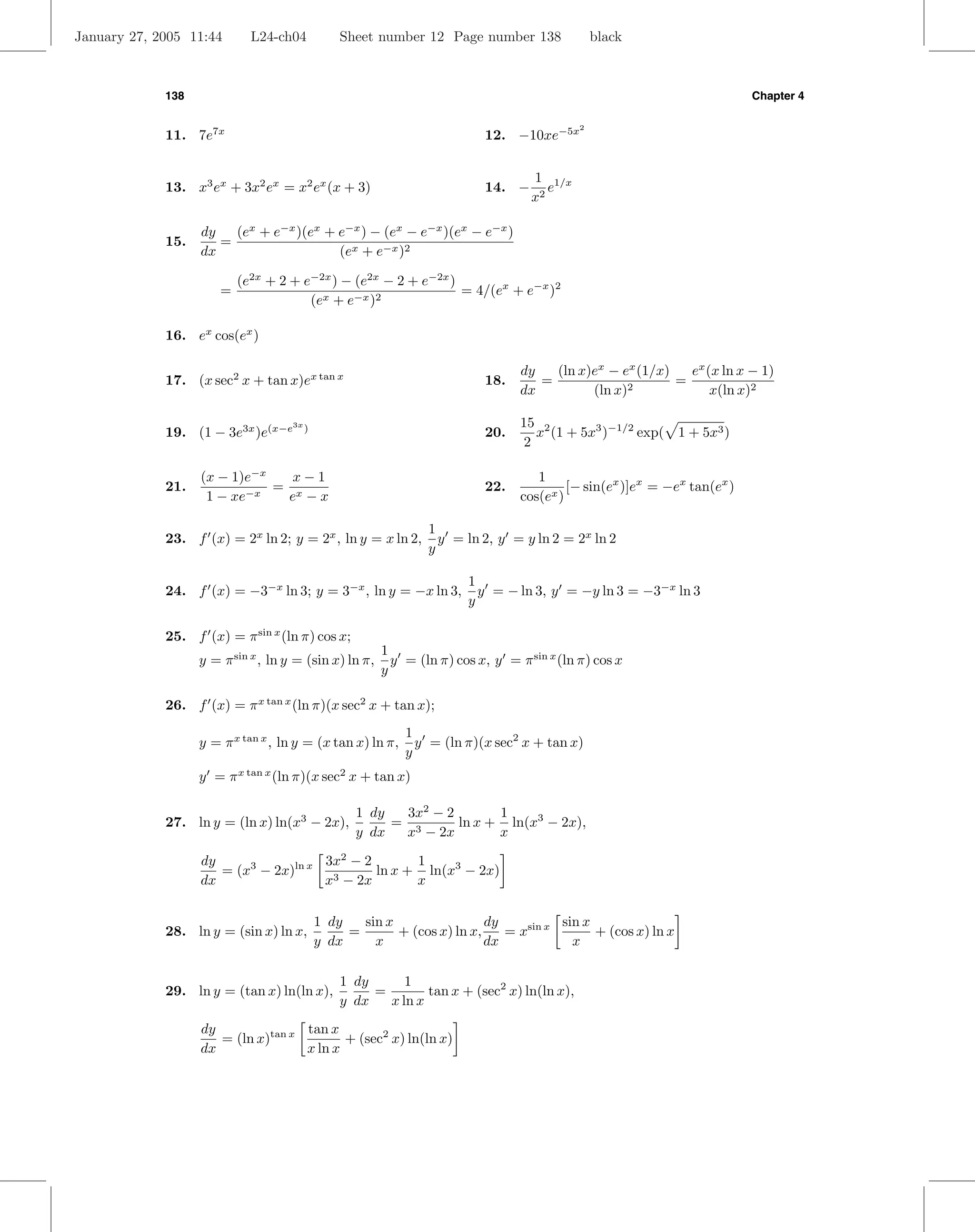 January 27, 2005 11:44       L24-ch04             Sheet number 12 Page number 138                black



             138                                                                                                           Chapter 4


                                                                           12. −10xe−5x
                                                                                             2
             11. 7e7x

                                                                                    1 1/x
             13. x3 ex + 3x2 ex = x2 ex (x + 3)                            14. −       e
                                                                                    x2

                   dy   (ex + e−x )(ex + e−x ) − (ex − e−x )(ex − e−x )
             15.      =
                   dx                    (ex + e−x )2

                           (e2x + 2 + e−2x ) − (e2x − 2 + e−2x )
                       =                                         = 4/(ex + e−x )2
                                       (ex + e−x )2

             16. ex cos(ex )

                                                                                  dy   (ln x)ex − ex (1/x)   ex (x ln x − 1)
             17. (x sec2 x + tan x)ex tan x                                18.       =                     =
                                                                                  dx         (ln x)2             x(ln x)2

                                                                                  15 2
                                                                                     x (1 + 5x3 )−1/2 exp( 1 + 5x3 )
                                     3x
             19. (1 − 3e3x )e(x−e         )
                                                                           20.
                                                                                   2

                   (x − 1)e−x   x−1                                                  1
             21.              = x                                          22.             [− sin(ex )]ex = −ex tan(ex )
                    1 − xe−x   e −x                                               cos(ex )

                                                                 1
             23. f (x) = 2x ln 2; y = 2x , ln y = x ln 2,          y = ln 2, y = y ln 2 = 2x ln 2
                                                                 y

                                                                        1
             24. f (x) = −3−x ln 3; y = 3−x , ln y = −x ln 3,             y = − ln 3, y = −y ln 3 = −3−x ln 3
                                                                        y

             25. f (x) = π sin x (ln π) cos x;
                                                         1
                   y = π sin x , ln y = (sin x) ln π,      y = (ln π) cos x, y = π sin x (ln π) cos x
                                                         y

             26. f (x) = π x tan x (ln π)(x sec2 x + tan x);
                                                             1
                   y = π x tan x , ln y = (x tan x) ln π,      y = (ln π)(x sec2 x + tan x)
                                                             y
                   y = π x tan x (ln π)(x sec2 x + tan x)

                                                     1 dy  3x2 − 2       1
             27. ln y = (ln x) ln(x3 − 2x),               = 3      ln x + ln(x3 − 2x),
                                                     y dx  x − 2x        x

                   dy                 3x2 − 2       1
                      = (x3 − 2x)ln x 3       ln x + ln(x3 − 2x)
                   dx                 x − 2x        x

                                              1 dy   sin x                 dy          sin x
             28. ln y = (sin x) ln x,              =       + (cos x) ln x,    = xsin x       + (cos x) ln x
                                              y dx     x                   dx            x

                                                  1 dy      1
             29. ln y = (tan x) ln(ln x),              =        tan x + (sec2 x) ln(ln x),
                                                  y dx   x ln x
                   dy               tan x
                      = (ln x)tan x        + (sec2 x) ln(ln x)
                   dx               x ln x
 