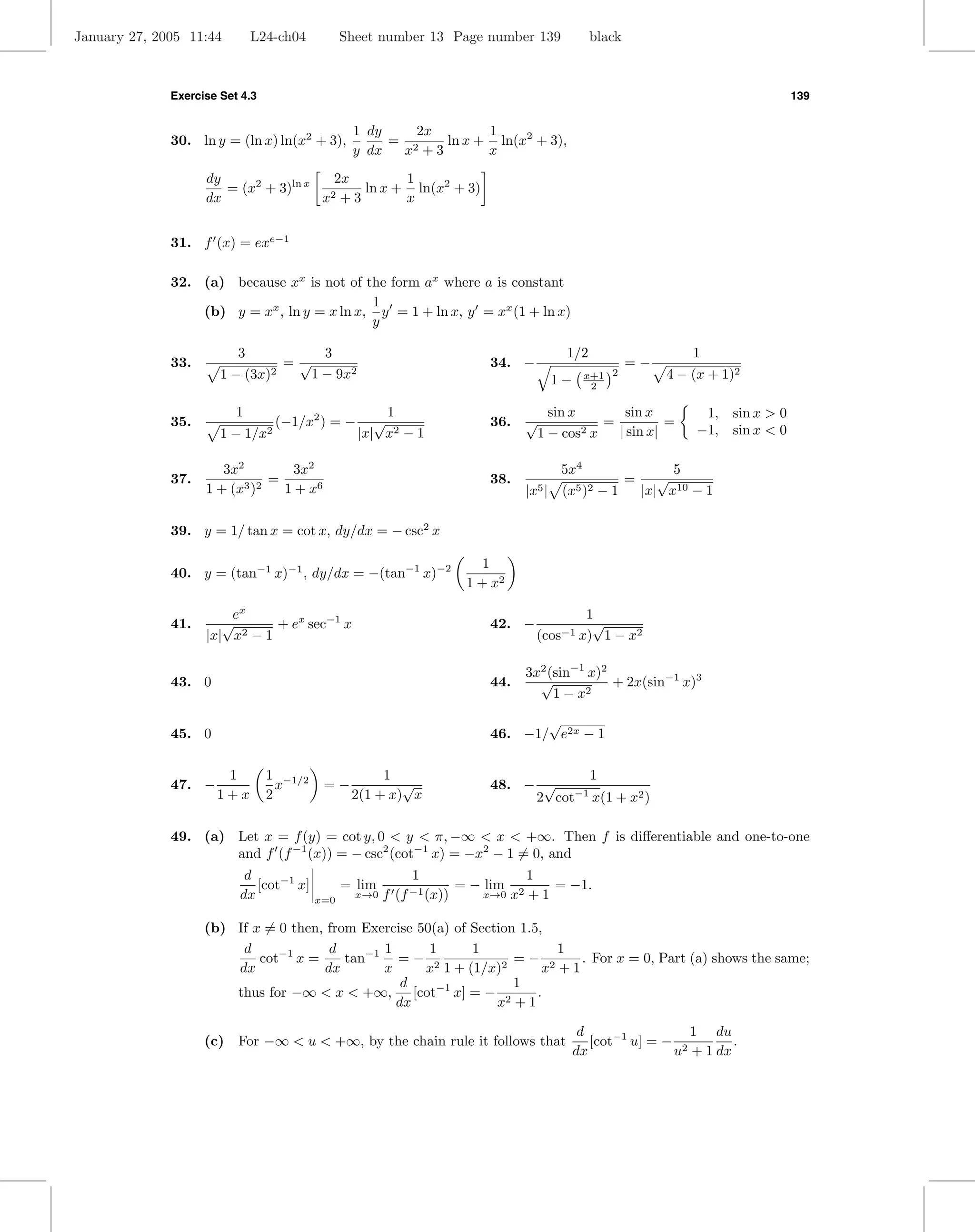 January 27, 2005 11:44        L24-ch04           Sheet number 13 Page number 139             black



              Exercise Set 4.3                                                                                                   139


                                                  1 dy    2x       1
              30. ln y = (ln x) ln(x2 + 3),            = 2   ln x + ln(x2 + 3),
                                                  y dx  x +3       x
                    dy                 2x        1
                       = (x2 + 3)ln x 2    ln x + ln(x2 + 3)
                    dx                x +3       x


              31. f (x) = exe−1

              32. (a) because xx is not of the form ax where a is constant
                                             1
                  (b) y = xx , ln y = x ln x, y = 1 + ln x, y = xx (1 + ln x)
                                             y

                          3                  3                                         1/2                      1
              33.                     =√                                 34. −                       =−
                       1−     (3x)2        1 − 9x2                                   1−     x+1 2           4 − (x + 1)2
                                                                                             2

                          1                               1                          sin x       sin x            1, sin x > 0
              35.                 (−1/x2 ) = −          √                36.   √              =          =
                       1 − 1/x2                      |x| x2 − 1                    1 − cos2 x   | sin x|         −1, sin x < 0

                       3x2         3x2                                                5x4                     5
              37.              =                                         38.                         =      √
                    1 + (x3 )2   1 + x6                                        |x5 | (x5 )2 − 1          |x| x10 − 1

              39. y = 1/ tan x = cot x, dy/dx = − csc2 x

                                                                        1
              40. y = (tan−1 x)−1 , dy/dx = −(tan−1 x)−2
                                                                     1 + x2

                        ex                                                                 1
              41.      √       + ex sec−1 x                              42. −              √
                    |x| x2 − 1                                                   (cos−1   x) 1 − x2

                                                                               3x2 (sin−1 x)2
              43. 0                                                      44.     √            + 2x(sin−1 x)3
                                                                                    1 − x2

                                                                                √
              45. 0                                                      46. −1/ e2x − 1

                       1         1 −1/2                1                              1
              47. −                x        =−            √              48. − √
                      1+x        2                2(1 + x) x                       −1
                                                                              2 cot x(1 + x2 )

              49. (a) Let x = f (y) = cot y, 0 < y < π, −∞ < x < +∞. Then f is diﬀerentiable and one-to-one
                      and f (f −1 (x)) = − csc2 (cot−1 x) = −x2 − 1 = 0, and
                           d                                  1                 1
                             [cot−1 x]           = lim                = − lim 2     = −1.
                          dx               x=0
                                                   x→0   f (f −1 (x))     x→0 x + 1


                    (b) If x = 0 then, from Exercise 50(a) of Section 1.5,
                         d             d       1       1      1             1
                            cot−1 x =     tan−1 = − 2                =− 2      . For x = 0, Part (a) shows the same;
                        dx            dx       x      x 1 + (1/x)2        x +1
                                                  d                  1
                        thus for −∞ < x < +∞, [cot−1 x] = − 2            .
                                                 dx               x +1

                                                                                           d                 1 du
                    (c) For −∞ < u < +∞, by the chain rule it follows that                   [cot−1 u] = − 2       .
                                                                                          dx              u + 1 dx
 