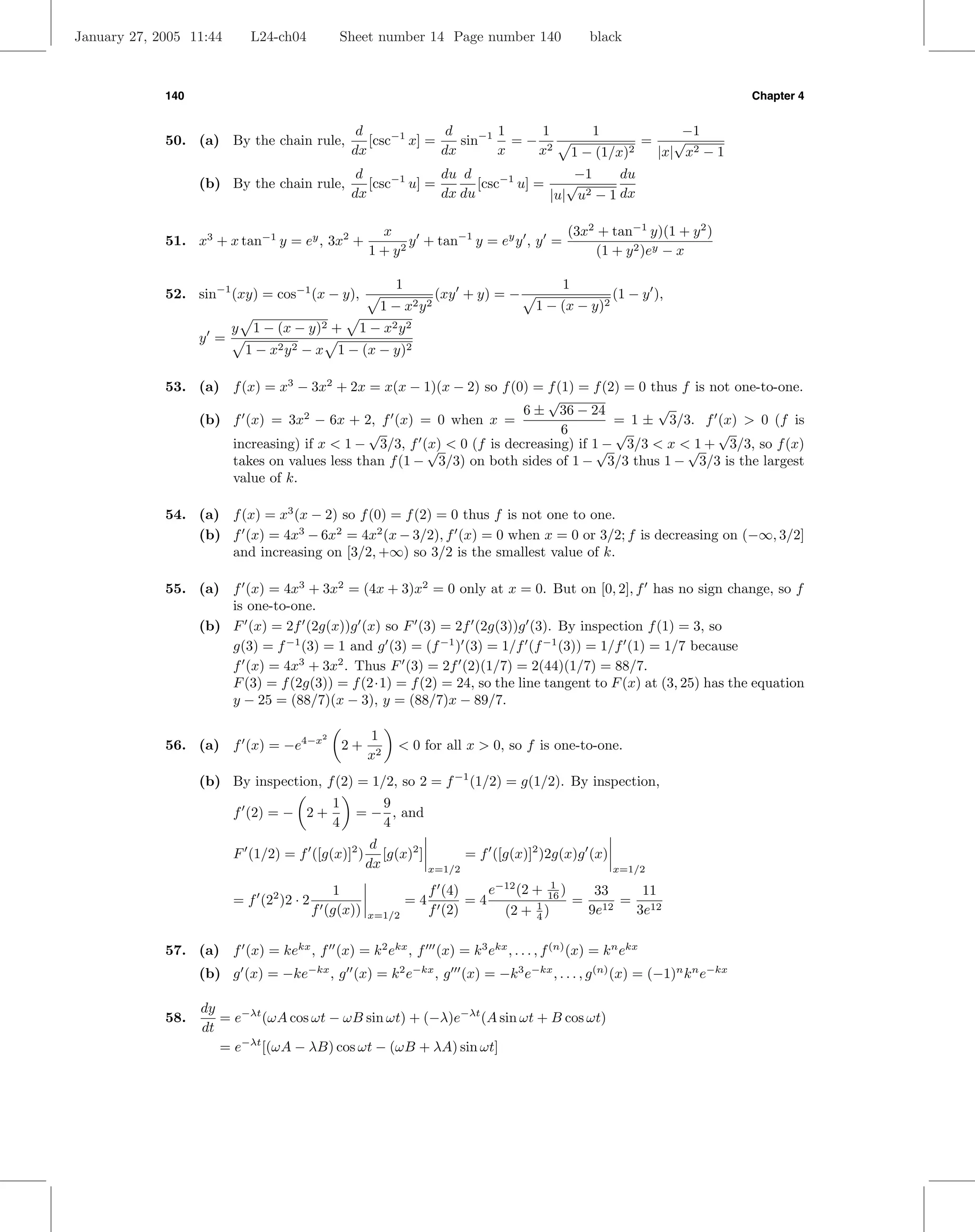 January 27, 2005 11:44       L24-ch04          Sheet number 14 Page number 140                        black



             140                                                                                                                 Chapter 4


                                                    d              d      1    1                       1                −1
             50. (a) By the chain rule,               [csc−1 x] =    sin−1 = − 2                                =      √
                                                   dx             dx      x   x                   1−   (1/x)2       |x| x2 − 1
                                                    d             du d                  −1     du
                   (b) By the chain rule,             [csc−1 u] =       [csc−1 u] =    √
                                                   dx             dx du             |u| u2 − 1 dx

                                                         x                             (3x2 + tan−1 y)(1 + y 2 )
             51. x3 + x tan−1 y = ey , 3x2 +                  y + tan−1 y = ey y , y =
                                                        1+y 2                               (1 + y 2 )ey − x

                                                             1                                1
             52. sin−1 (xy) = cos−1 (x − y),                              (xy + y) = −                     (1 − y ),
                                                          1−     x2 y 2                  1 − (x − y)2
                         y    1 − (x − y)2 +        1 − x2 y 2
                   y =
                             1 − x2 y 2 − x 1 − (x − y)2

             53. (a) f (x) = x3 − 3x2 + 2x = x(x − 1)(x − 2) so f (0) = f (1) = f (2) = 0 thus f is not one-to-one.
                                                                        √
                                                                    6 ± 36 − 24            √
                 (b) f (x) = 3x − 6x + 2, f (x) = 0 when x =
                                 2
                                                                                    = 1 ± 3/3. f (x) > 0 (f is
                                            √                              6        √                √
                     increasing) if x < 1 − 3/3, f (x) < 0 (f is decreasing) if 1 − 3/3 < x < 1 + 3/3, so f (x)
                                                     √                           √              √
                     takes on values less than f (1 − 3/3) on both sides of 1 − 3/3 thus 1 − 3/3 is the largest
                     value of k.

             54. (a) f (x) = x3 (x − 2) so f (0) = f (2) = 0 thus f is not one to one.
                 (b) f (x) = 4x3 − 6x2 = 4x2 (x − 3/2), f (x) = 0 when x = 0 or 3/2; f is decreasing on (−∞, 3/2]
                     and increasing on [3/2, +∞) so 3/2 is the smallest value of k.

             55. (a) f (x) = 4x3 + 3x2 = (4x + 3)x2 = 0 only at x = 0. But on [0, 2], f has no sign change, so f
                     is one-to-one.
                 (b) F (x) = 2f (2g(x))g (x) so F (3) = 2f (2g(3))g (3). By inspection f (1) = 3, so
                     g(3) = f −1 (3) = 1 and g (3) = (f −1 ) (3) = 1/f (f −1 (3)) = 1/f (1) = 1/7 because
                     f (x) = 4x3 + 3x2 . Thus F (3) = 2f (2)(1/7) = 2(44)(1/7) = 88/7.
                     F (3) = f (2g(3)) = f (2·1) = f (2) = 24, so the line tangent to F (x) at (3, 25) has the equation
                     y − 25 = (88/7)(x − 3), y = (88/7)x − 89/7.

                                           2            1
             56. (a) f (x) = −e4−x                 2+         < 0 for all x > 0, so f is one-to-one.
                                                        x2
                   (b) By inspection, f (2) = 1/2, so 2 = f −1 (1/2) = g(1/2). By inspection,
                                               1       9
                         f (2) = − 2 +              = − , and
                                               4       4
                                                         d
                         F (1/2) = f ([g(x)]2 )            [g(x)2 ]           = f ([g(x)]2 )2g(x)g (x)
                                                        dx            x=1/2                                x=1/2
                                                                                   −12      1
                                             1                        f (4)    e (2 +      16 )        33    11
                         = f (22 )2 · 2                          =4         =4                    =        = 12
                                          f (g(x))      x=1/2         f (2)     (2 + 1 )
                                                                                     4
                                                                                                      9e12  3e

             57. (a) f (x) = kekx , f (x) = k 2 ekx , f (x) = k 3 ekx , . . . , f (n) (x) = k n ekx
                   (b) g (x) = −ke−kx , g (x) = k 2 e−kx , g (x) = −k 3 e−kx , . . . , g (n) (x) = (−1)n k n e−kx

                   dy
             58.      = e−λt (ωA cos ωt − ωB sin ωt) + (−λ)e−λt (A sin ωt + B cos ωt)
                   dt
                      = e−λt [(ωA − λB) cos ωt − (ωB + λA) sin ωt]
 