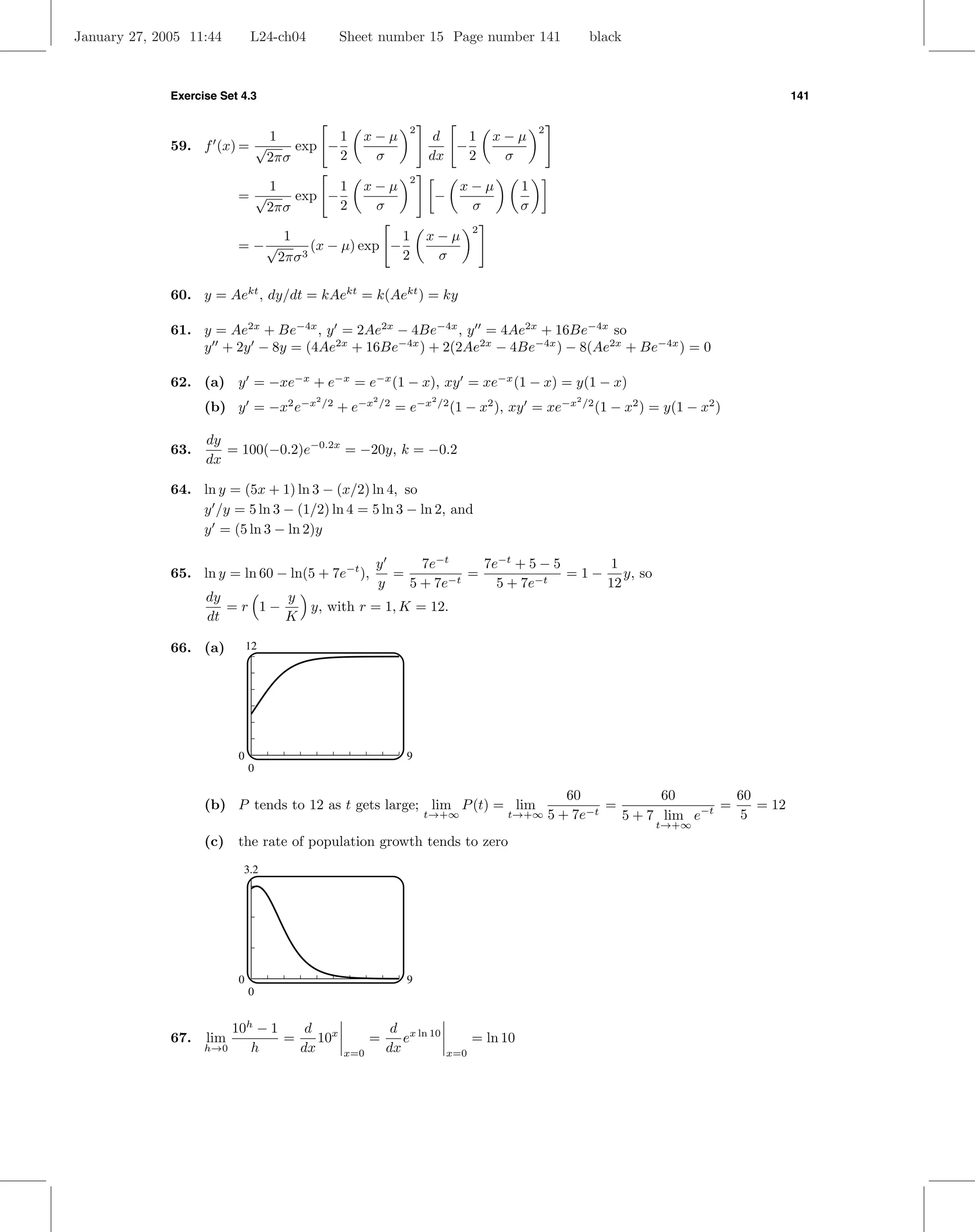 January 27, 2005 11:44        L24-ch04             Sheet number 15 Page number 141                             black



              Exercise Set 4.3                                                                                                              141

                                                                    2                             2
                                   1         1        x−µ                d   1          x−µ
              59. f (x) = √            exp −                               −
                                   2πσ       2         σ                dx   2           σ
                                                                    2
                                   1         1        x−µ                         x−µ         1
                          =√           exp −                              −
                                   2πσ       2         σ                           σ          σ
                                                                                    2
                                     1                  1               x−µ
                          = −√            (x − µ) exp −
                                    2πσ 3               2                σ

              60. y = Aekt , dy/dt = kAekt = k(Aekt ) = ky

              61. y = Ae2x + Be−4x , y = 2Ae2x − 4Be−4x , y = 4Ae2x + 16Be−4x so
                  y + 2y − 8y = (4Ae2x + 16Be−4x ) + 2(2Ae2x − 4Be−4x ) − 8(Ae2x + Be−4x ) = 0

              62. (a) y = −xe−x + e−x = e−x (1 − x), xy = xe−x (1 − x) = y(1 − x)
                    (b) y = −x2 e−x                + e−x          = e−x          (1 − x2 ), xy = xe−x
                                          2              2              2                                 2
                                              /2             /2             /2                                /2
                                                                                                                   (1 − x2 ) = y(1 − x2 )

                    dy
              63.      = 100(−0.2)e−0.2x = −20y, k = −0.2
                    dx

              64. ln y = (5x + 1) ln 3 − (x/2) ln 4, so
                  y /y = 5 ln 3 − (1/2) ln 4 = 5 ln 3 − ln 2, and
                  y = (5 ln 3 − ln 2)y

                                                           y     7e−t     7e−t + 5 − 5       1
              65. ln y = ln 60 − ln(5 + 7e−t ),              =          =              = 1 − y, so
                                                           y   5 + 7e−t     5 + 7e−t        12
                    dy       y
                       =r 1−   y, with r = 1, K = 12.
                    dt       K

              66. (a)         12




                          0                                        9
                              0

                                                                                                         60            60        60
                    (b) P tends to 12 as t gets large; lim P (t) = lim                                         =               =    = 12
                                                                        t→+∞              t→+∞        5 + 7e−t   5 + 7 lim e−t   5
                                                                                                                             t→+∞
                    (c) the rate of population growth tends to zero
                           3.2




                          0                                        9
                              0


                        10h − 1    d x                         d x ln 10
              67.   lim         =    10                  =       e                  = ln 10
                    h→0    h      dx               x=0        dx              x=0
 