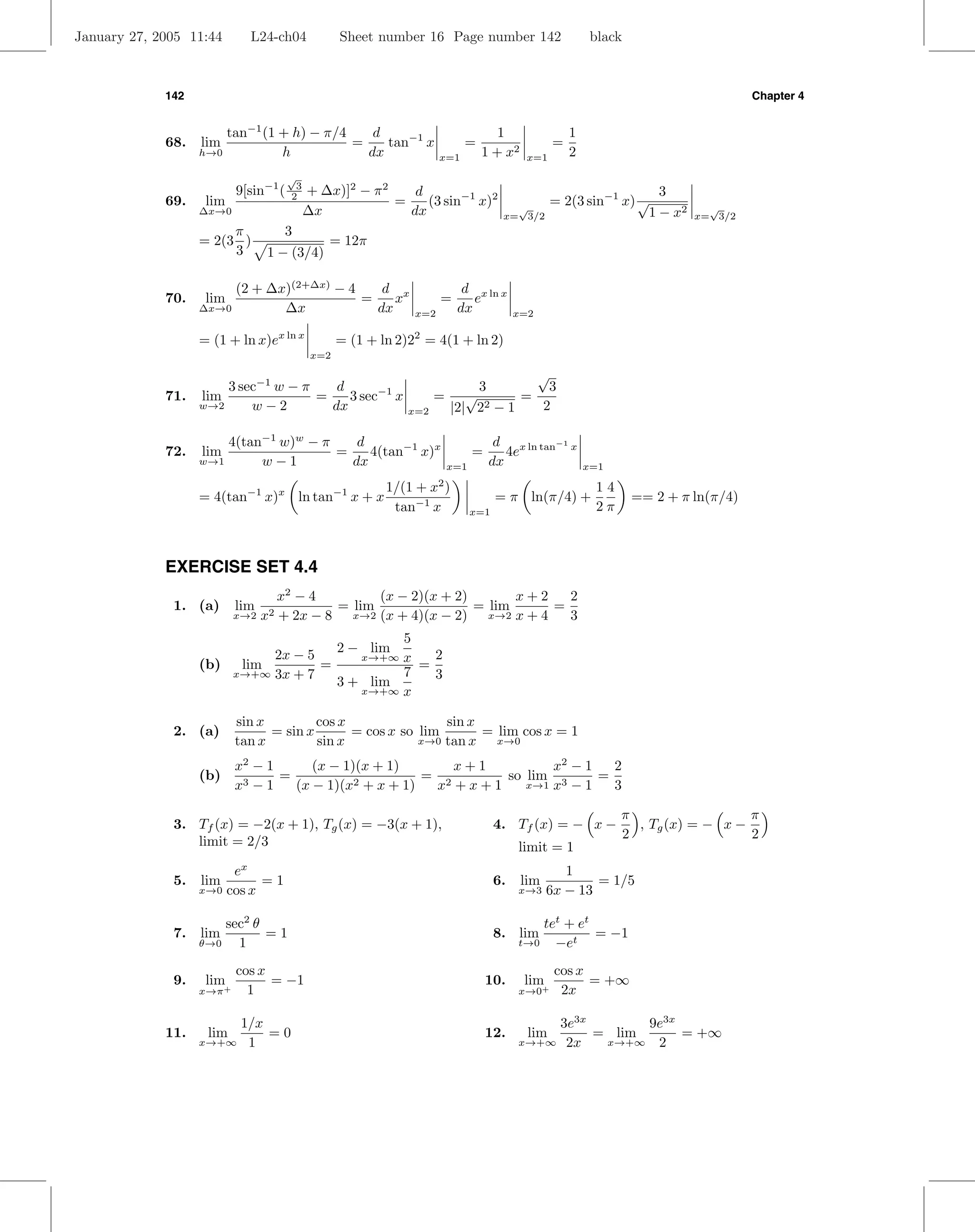 January 27, 2005 11:44          L24-ch04         Sheet number 16 Page number 142                          black



             142                                                                                                                      Chapter 4


                       tan−1 (1 + h) − π/4    d                                   1                  1
             68.   lim                     =    tan−1 x                   =                      =
                   h→0          h            dx                     x=1        1 + x2      x=1       2
                                    √
                           9[sin−1 ( 23   + ∆x)]2 − π 2    d                                                          3
             69.    lim                                 =    (3 sin−1 x)2              √
                                                                                                 = 2(3 sin−1 x) √              √
                   ∆x→0                   ∆x              dx                         x= 3/2                         1 − x2   x= 3/2
                        π            3
                   = 2(3 )                    = 12π
                        3         1 − (3/4)

                        (2 + ∆x)(2+∆x) − 4    d x                         d x ln x
             70.    lim                    =    x                   =       e
                   ∆x→0        ∆x            dx               x=2        dx              x=2

                   = (1 + ln x)ex ln x           = (1 + ln 2)22 = 4(1 + ln 2)
                                           x=2

                                                                                √
                     3 sec−1 w − π    d                                 3         3
             71. lim               =    3 sec−1 x                  = √        =
                 w→2     w−2         dx                      x=2    |2| 2 2−1    2

                       4(tan−1 w)w − π    d                                        d x ln tan−1 x
             72.   lim                 =    4(tan−1 x)x                       =      4e
                   w→1      w−1          dx                             x=1       dx                     x=1
                                                                    2
                                                         1/(1 + x )                                       14
                   = 4(tan−1 x)x ln tan−1 x + x                                     = π ln(π/4) +                 == 2 + π ln(π/4)
                                                          tan−1 x             x=1                         2π



             EXERCISE SET 4.4
                                    x2 − 4        (x − 2)(x + 2)       x+2   2
              1. (a)       lim              = lim                = lim     =
                           x→2 x2   + 2x − 8 x→2 (x + 4)(x − 2) x→2 x + 4    3
                                             5
                            2x − 5   2 − lim     2
                                        x→+∞ x
                   (b)  lim        =           =
                       x→+∞ 3x + 7           7   3
                                     3 + lim
                                        x→+∞ x


                           sin x         cos x                sin x
              2. (a)             = sin x       = cos x so lim       = lim cos x = 1
                           tan x         sin x            x→0 tan x   x→0

                           x2 − 1      (x − 1)(x + 1)        x+1        x2 − 1   2
                   (b)      3−1
                                  =                      = 2     so lim 3      =
                           x        (x − 1)(x 2 + x + 1)  x +x+1    x→1 x − 1    3

                                                                                                               π                  π
              3. Tf (x) = −2(x + 1), Tg (x) = −3(x + 1),                            4. Tf (x) = − x −            , Tg (x) = − x −
                                                                                                               2                  2
                 limit = 2/3                                                             limit = 1
                            x
                           e                                                                       1
              5.   lim          =1                                                  6.    lim           = 1/5
                   x→0    cos x                                                          x→3    6x − 13

                       sec2 θ                                                                tet + et
              7.   lim        =1                                                    8. lim            = −1
                   θ→0   1                                                               t→0   −et
                           cos x                                                                 cos x
              9.    lim+         = −1                                             10.     lim          = +∞
                   x→π       1                                                           x→0+     2x

                       1/x                                                                   3e3x       9e3x
             11.    lim    =0                                                     12.      lim    = lim      = +∞
                   x→+∞ 1                                                                x→+∞ 2x   x→+∞ 2
 