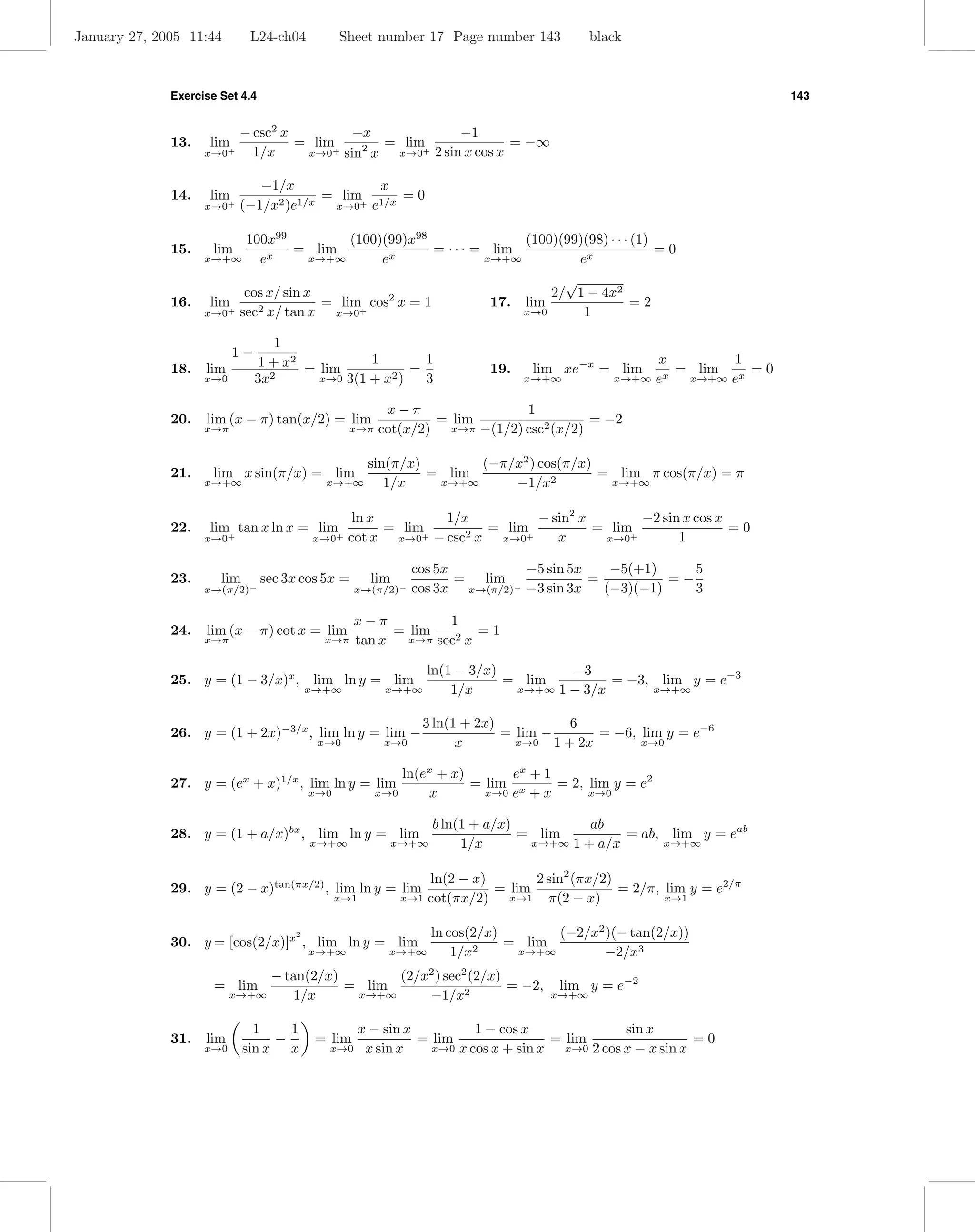 January 27, 2005 11:44        L24-ch04          Sheet number 17 Page number 143              black



              Exercise Set 4.4                                                                                          143


                            − csc2 x        −x            −1
              13.    lim+            = lim   2  = lim+             = −∞
                    x→0       1/x     x→0 sin x
                                          +      x→0 2 sin x cos x


                               −1/x              x
              14.    lim                 = lim 1/x = 0
                    x→0+    (−1/x2 )e1/x  x→0+ e


                         100x99       (100)(99)x98               (100)(99)(98) · · · (1)
              15.    lim    x
                                = lim       x
                                                   = · · · = lim                         =0
                    x→+∞   e     x→+∞      e                x→+∞         ex
                                                                                       √
                        cos x/ sin x                                                 2/ 1 − 4x2
              16. lim                = lim+ cos2 x = 1                       17. lim            =2
                  x→0+ sec2 x/ tan x  x→0                                        x→0     1

                                    1
                           1−                     1        1                                           x         1
              18.   lim          1 + x2 = lim            =                   19.   lim xe−x = lim         = lim x = 0
                    x→0         3x 2      x→0 3(1 + x2 )   3                       x→+∞         x→+∞   ex  x→+∞ e


                                                          x−π                1
              20.   lim (x − π) tan(x/2) = lim                   = lim                  = −2
                    x→π                           x→π    cot(x/2) x→π −(1/2) csc2 (x/2)

                                                 sin(π/x)       (−π/x2 ) cos(π/x)
              21.    lim x sin(π/x) = lim                 = lim                   = lim π cos(π/x) = π
                    x→+∞                    x→+∞    1/x    x→+∞     −1/x2          x→+∞


                                                  ln x        1/x         − sin2 x        −2 sin x cos x
              22.    lim tan x ln x = lim              = lim+      = lim+          = lim+                =0
                    x→0+                  x→0+   cot x x→0 − csc2 x x→0      x      x→0         1

                                                                cos 5x          −5 sin 5x    −5(+1)     5
              23.      lim       sec 3x cos 5x =        lim            = lim              =          =−
                    x→(π/2)−                       x→(π/2)−     cos 3x x→(π/2)− −3 sin 3x   (−3)(−1)    3

                                                   x−π           1
              24.   lim (x − π) cot x = lim              = lim        =1
                    x→π                     x→π    tan x   x→π sec2 x


                                                                   ln(1 − 3/x)         −3
              25. y = (1 − 3/x)x , lim ln y = lim                              = lim         = −3, lim y = e−3
                                          x→+∞            x→+∞         1/x      x→+∞ 1 − 3/x      x→+∞


                                                                  3 ln(1 + 2x)            6
              26. y = (1 + 2x)−3/x , lim ln y = lim −                          = lim −        = −6, lim y = e−6
                                           x→0            x→0           x        x→0   1 + 2x       x→0


                                                            ln(ex + x)       ex + 1
              27. y = (ex + x)1/x , lim ln y = lim                     = lim x      = 2, lim y = e2
                                          x→0           x→0     x        x→0 e + x       x→0


                                                                     b ln(1 + a/x)          ab
              28. y = (1 + a/x)bx , lim ln y = lim                                 = lim         = ab, lim y = eab
                                          x→+∞                x→+∞        1/x       x→+∞ 1 + a/x      x→+∞


                                                                   ln(2 − x)       2 sin2 (πx/2)
              29. y = (2 − x)tan(πx/2) , lim ln y = lim                      = lim               = 2/π, lim y = e2/π
                                                x→1            x→1 cot(πx/2)   x→1   π(2 − x)           x→1


                                      2                         ln cos(2/x)       (−2/x2 )(− tan(2/x))
              30. y = [cos(2/x)]x , lim ln y = lim                          = lim
                                          x→+∞             x→+∞     1/x2     x→+∞       −2/x3
                               − tan(2/x)       (2/x2 ) sec2 (2/x)
                      = lim               = lim                    = −2,               lim y = e−2
                          x→+∞    1/x      x→+∞     −1/x2                             x→+∞


                               1    1                 x − sin x          1 − cos x                sin x
              31.   lim           −        = lim                = lim                 = lim                   =0
                    x→0      sin x x         x→0       x sin x    x→0 x cos x + sin x   x→0 2 cos x − x sin x
 